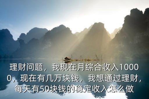 理財問題，我現(xiàn)在月綜合收入10000，現(xiàn)在有幾萬塊錢，我想通過理財，每天有50塊錢的穩(wěn)定收入怎么做