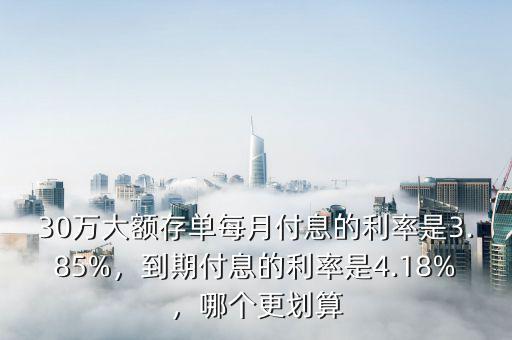 30萬大額存單每月付息的利率是3.85%，到期付息的利率是4.18%，哪個更劃算