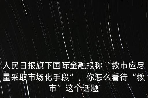 人民日報旗下國際金融報稱“救市應盡量采取市場化手段”，你怎么看待“救市”這個話題