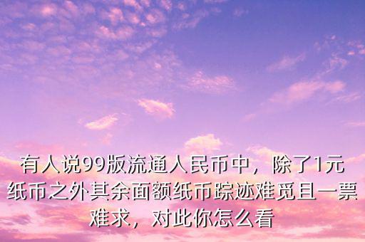 有人說99版流通人民幣中，除了1元紙幣之外其余面額紙幣蹤跡難覓且一票難求，對(duì)此你怎么看