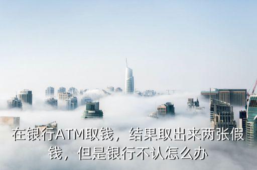 在銀行ATM取錢，結果取出來兩張假錢，但是銀行不認怎么辦