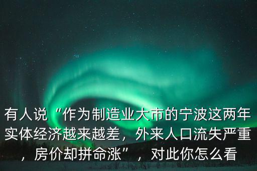 有人說(shuō)“作為制造業(yè)大市的寧波這兩年實(shí)體經(jīng)濟(jì)越來(lái)越差，外來(lái)人口流失嚴(yán)重，房?jī)r(jià)卻拼命漲”，對(duì)此你怎么看