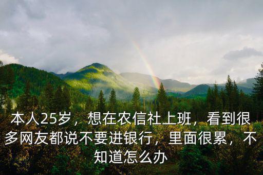 本人25歲，想在農(nóng)信社上班，看到很多網(wǎng)友都說不要進銀行，里面很累，不知道怎么辦