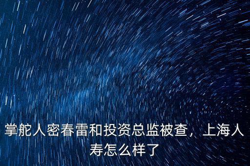 掌舵人密春雷和投資總監(jiān)被查，上海人壽怎么樣了