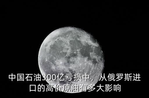 中國石油300億虧損中，從俄羅斯進口的高價原油有多大影響