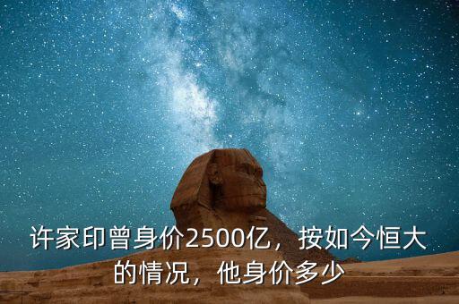 許家印曾身價2500億，按如今恒大的情況，他身價多少