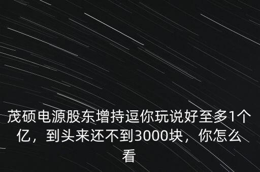 茂碩電源股東增持逗你玩說(shuō)好至多1個(gè)億，到頭來(lái)還不到3000塊，你怎么看