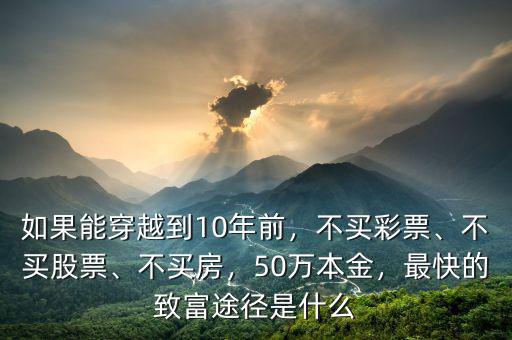 如果能穿越到10年前，不買彩票、不買股票、不買房，50萬本金，最快的致富途徑是什么