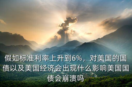 假如標(biāo)準利率上升到6%，對美國的國債以及美國經(jīng)濟會出現(xiàn)什么影響美國國債會崩潰嗎