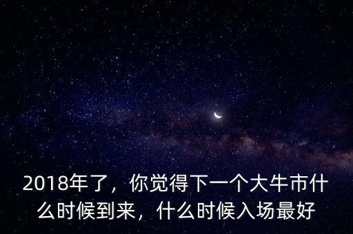 2018年了，你覺得下一個大牛市什么時候到來，什么時候入場最好