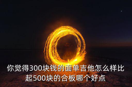 你覺(jué)得300塊錢(qián)的面單吉他怎么樣比起500塊的合板哪個(gè)好點(diǎn)