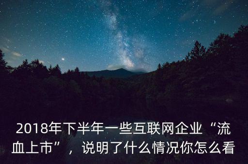 2018年下半年一些互聯(lián)網(wǎng)企業(yè)“流血上市”，說明了什么情況你怎么看