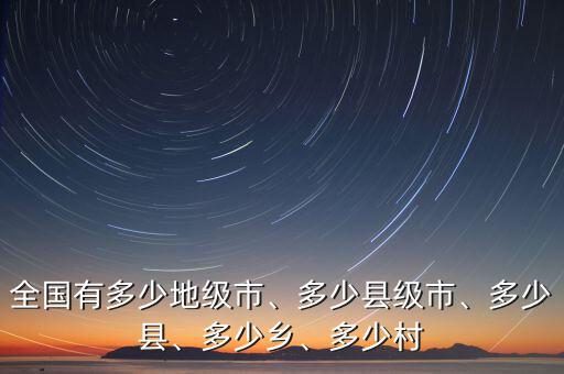 全國有多少地級市、多少縣級市、多少縣、多少鄉(xiāng)、多少村