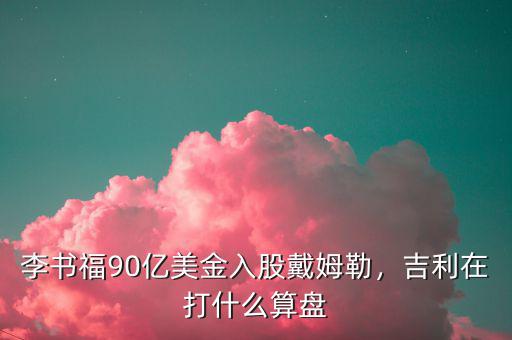 李書福90億美金入股戴姆勒，吉利在打什么算盤