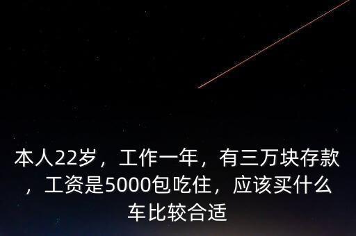 本人22歲，工作一年，有三萬塊存款，工資是5000包吃住，應該買什么車比較合適