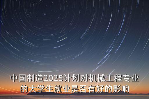 中國(guó)制造2025計(jì)劃對(duì)機(jī)械工程專業(yè)的大學(xué)生就業(yè)是否有好的影響