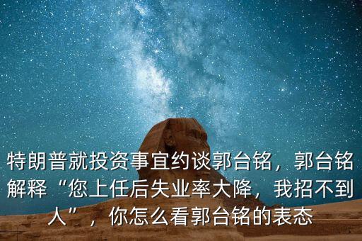 特朗普就投資事宜約談郭臺銘，郭臺銘解釋“您上任后失業(yè)率大降，我招不到人”，你怎么看郭臺銘的表態(tài)