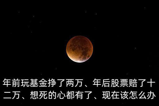 年前玩基金掙了兩萬、年后股票賠了十二萬、想死的心都有了、現(xiàn)在該怎么辦