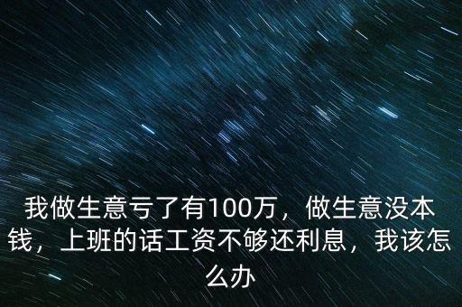 我做生意虧了有100萬，做生意沒本錢，上班的話工資不夠還利息，我該怎么辦