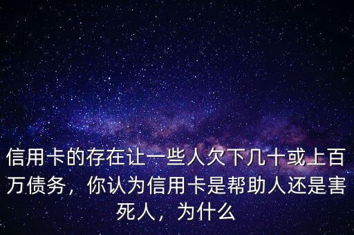 信用卡的存在讓一些人欠下幾十或上百萬債務，你認為信用卡是幫助人還是害死人，為什么