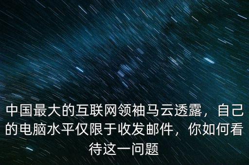 中國最大的互聯(lián)網(wǎng)領(lǐng)袖馬云透露，自己的電腦水平僅限于收發(fā)郵件，你如何看待這一問題