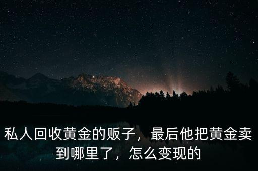 私人回收黃金的販子，最后他把黃金賣到哪里了，怎么變現(xiàn)的