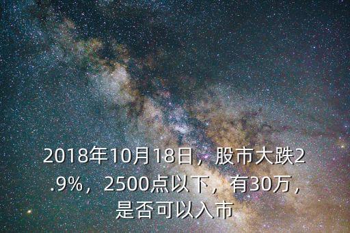 2018年10月18日，股市大跌2.9%，2500點(diǎn)以下，有30萬(wàn)，是否可以入市