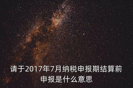 2017年7月申報(bào)期是指什么時(shí)候，年報(bào)2017版以及年度關(guān)聯(lián)業(yè)務(wù)往來(lái)報(bào)告表申報(bào)截止時(shí)間是