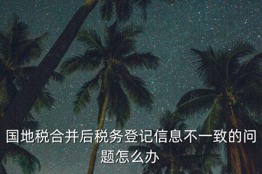 國地稅合并后稅務登記信息不一致的問題怎么辦