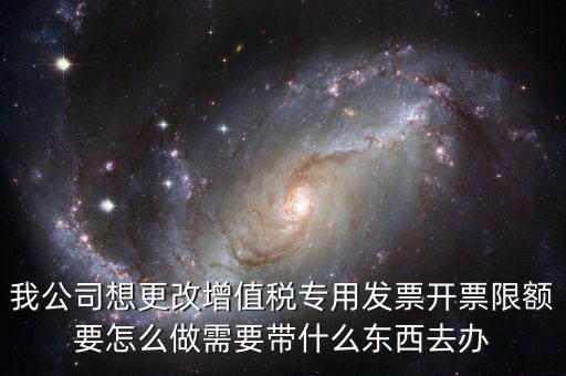 我公司想更改增值稅專用發(fā)票開票限額要怎么做需要帶什么東西去辦