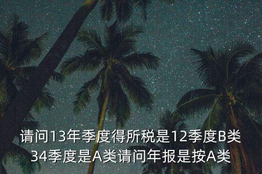 年報B類是什么，請問13年季度得所稅是12季度B類34季度是A類請問年報是按A類