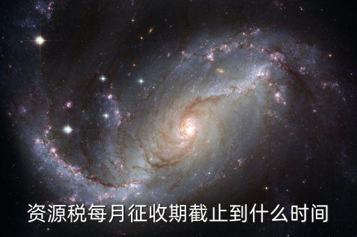 資源稅什么時(shí)候交，資源稅每月征收期截止到什么時(shí)間