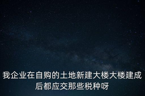 我企業(yè)在自購的土地新建大樓大樓建成后都應交那些稅種呀