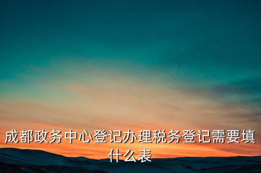 稅務(wù)登記需要什么表，成都政務(wù)中心登記辦理稅務(wù)登記需要填什么表