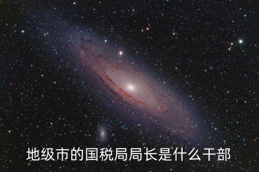 高開區(qū)地稅局長什么級別，區(qū)里的地稅局局長是什么級別