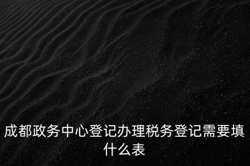 成都政務中心登記辦理稅務登記需要填什么表