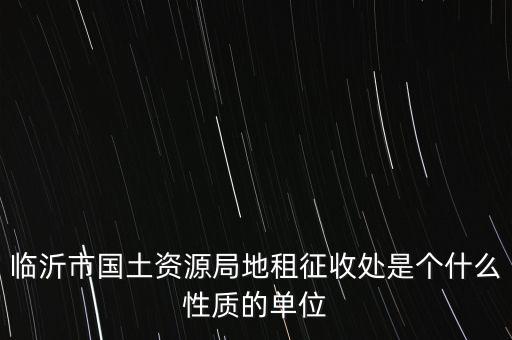 征管處是什么單位，臨沂市國土資源局地租征收處是個什么性質(zhì)的單位