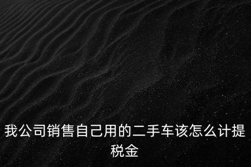 銷售二手車交什么稅，我公司銷售自己用的二手車該怎么計提稅金