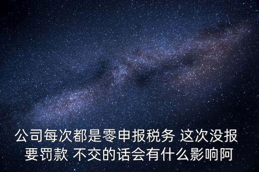 公司每次都是零申報稅務(wù) 這次沒報 要罰款 不交的話會有什么影響阿