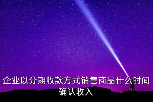 企業(yè)以分期收款方式銷售商品什么時間確認收入