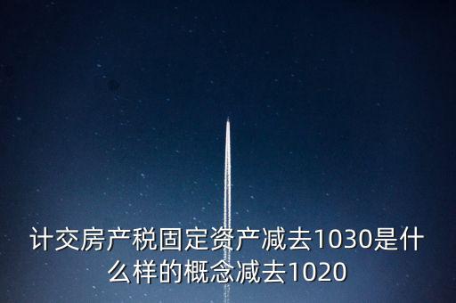 計(jì)交房產(chǎn)稅固定資產(chǎn)減去1030是什么樣的概念減去1020