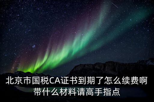 地稅ca續(xù)費需要帶什么，關于國稅CA證書到期續(xù)費