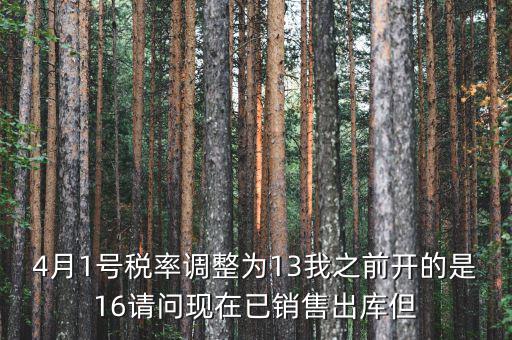 13稅率調(diào)整什么時候，4月1號稅率調(diào)整為13我之前開的是16請問現(xiàn)在已銷售出庫但