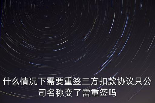 什么變更需要重簽三方協(xié)議，什么情況下需要重簽三方扣款協(xié)議只公司名稱變了需重簽嗎