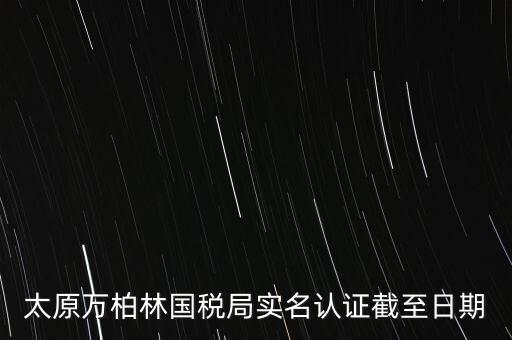 山西實名制辦稅什么時候開始，太原萬柏林國稅局實名認證截至日期