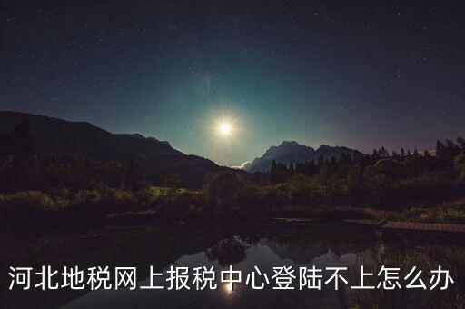 河北地稅網(wǎng)上報稅中心登陸不上怎么辦