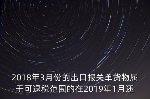 2018年3月份都報什么稅，2018年3月份的出口報關(guān)單貨物屬于可退稅范圍的在2019年1月還