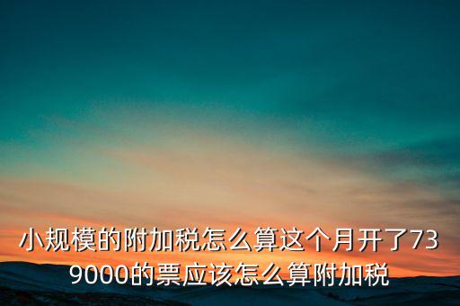 小規(guī)模的附加稅怎么算這個月開了739000的票應(yīng)該怎么算附加稅