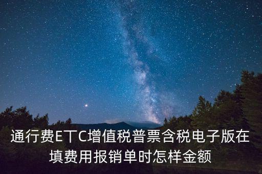 通行費電子發(fā)票抵扣如何填寫，通行費E丅C增值稅普票含稅電子版在填費用報銷單時怎樣金額