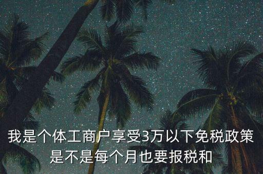 3萬以下免稅如何處理，我是個(gè)體工商戶享受3萬以下免稅政策是不是每個(gè)月也要報(bào)稅和